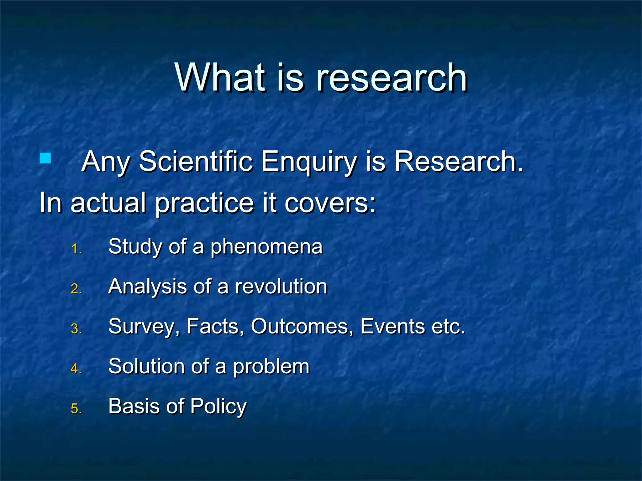What is research
Any Scientific Enquiry is Research.
In actual practice it covers:


1.

Study of a phenomena

2.

Analysis of a revolution

3.

Survey, Facts, Outcomes, Events etc.

4.

Solution of a problem

5.

Basis of Policy

 