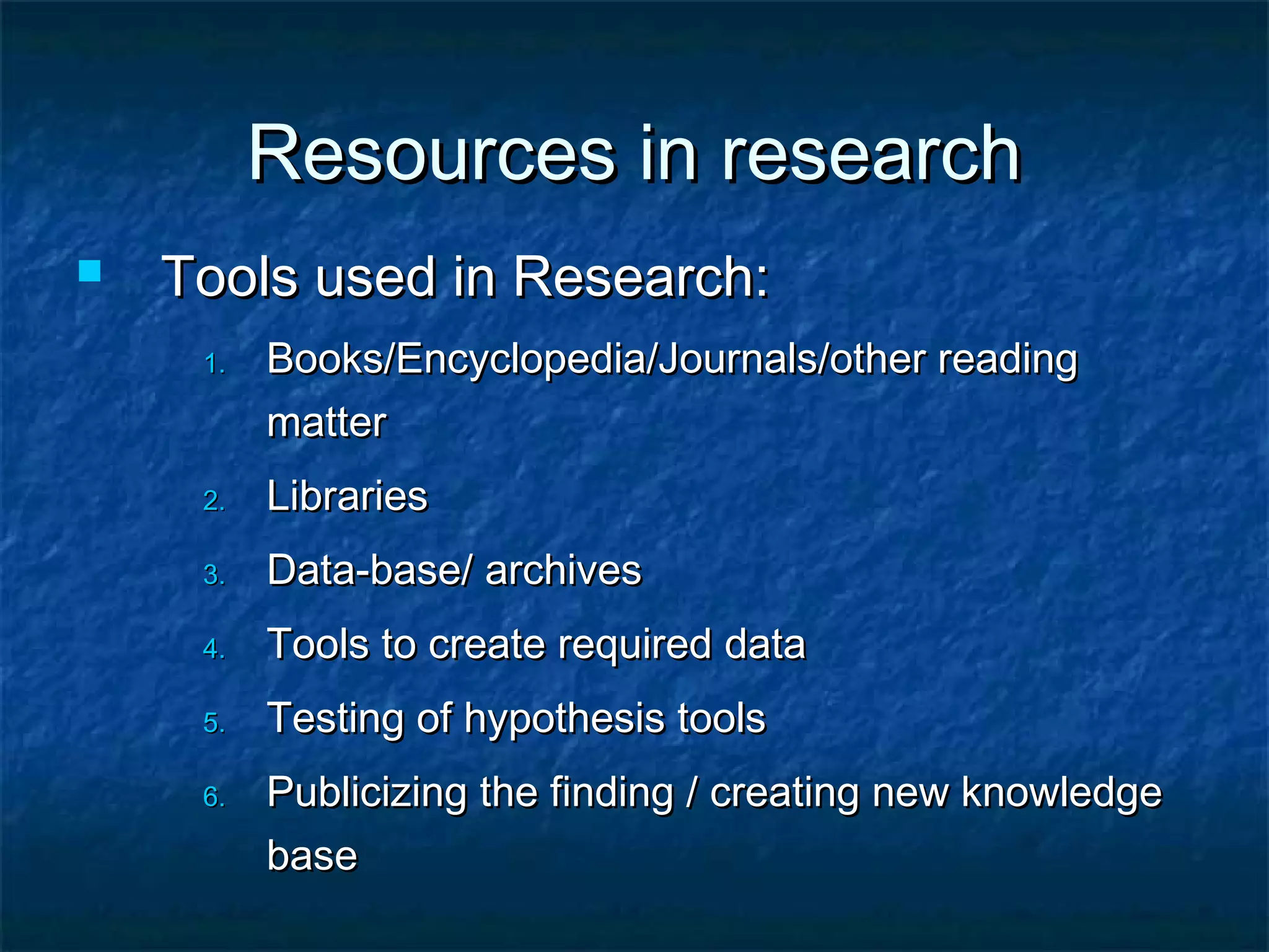 Resources in research


Tools used in Research:
1.

Books/Encyclopedia/Journals/other reading
matter

2.

Libraries

3.

Data-base/ archives

4.

Tools to create required data

5.

Testing of hypothesis tools

6.

Publicizing the finding / creating new knowledge
base

 