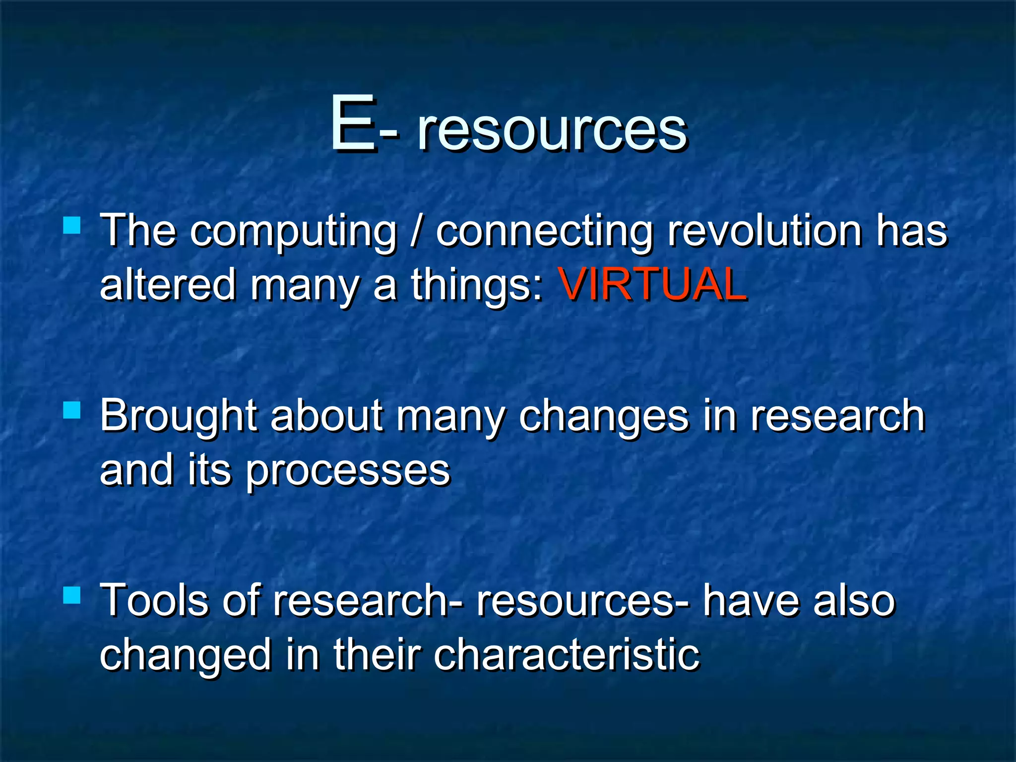E- resources






The computing / connecting revolution has
altered many a things: VIRTUAL
Brought about many changes in research
and its processes
Tools of research- resources- have also
changed in their characteristic

 