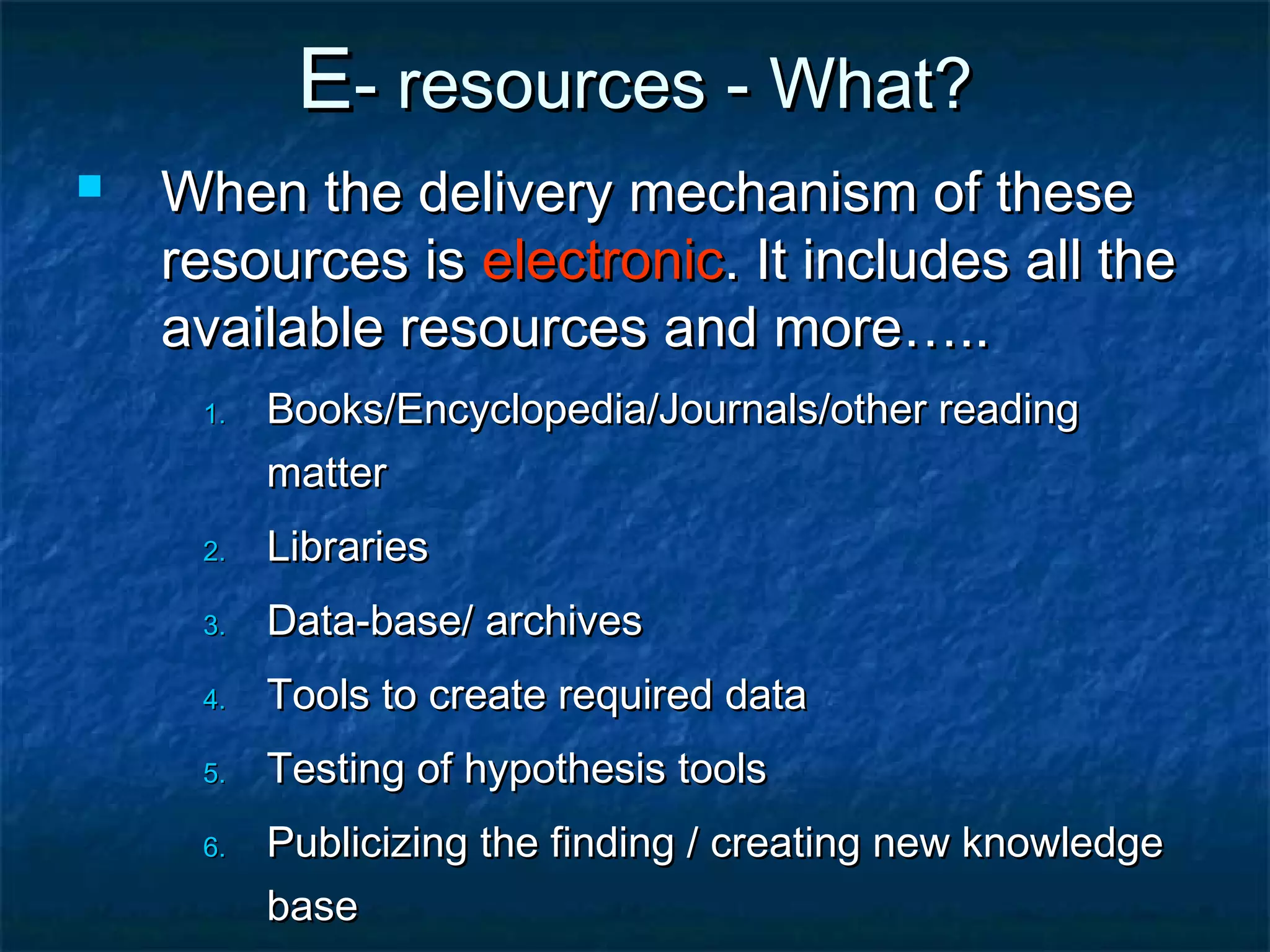 E- resources - What?


When the delivery mechanism of these
resources is electronic. It includes all the
available resources and more…..
1.

Books/Encyclopedia/Journals/other reading
matter

2.

Libraries

3.

Data-base/ archives

4.

Tools to create required data

5.

Testing of hypothesis tools

6.

Publicizing the finding / creating new knowledge
base

 