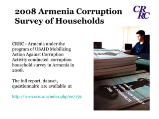 CRRC - Armenia under the program of USAID Mobilizing Action Against Corruption Activity conducted  corruption  household survey in Armenia in  2008. The full report, dataset, questionnaire  are available  at http://www.crrc.am/index.php/en/159 2008 Armenia Corruption Survey of Households 