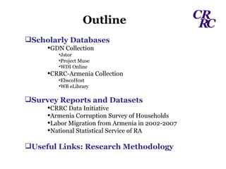 Outline Scholarly Databases GDN Collection Jstor Project Muse WDI Online CRRC-Armenia Collection EbscoHost WB eLibrary Survey Reports and Datasets CRRC Data Initiative Armenia Corruption Survey of Households Labor Migration from Armenia in 2002-2007 National Statistical Service of RA Useful Links: Research Methodology 