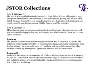 Arts & Sciences II The Arts & Sciences II Collection is home to 127 titles. This collection adds depth to many disciplines introduced in Arts & Sciences I, such as economics, history, and Asian studies. Arts & Sciences II also offers core journals in several new disciplines, such as archaeology, classics, and African, Latin American, Middle Eastern, and Slavic studies.  Arts & Sciences IV This collection has a strong focus on the professions of business, education, and law, and also includes titles in psychology and public policy and administration. There are 112 titles in this collection.  Business The 47 titles in the Business Collection are drawn from Arts & Sciences I, II, and IV. The collection brings together core titles in economics and finance, including publications from leading scholarly societies and a range of critical research journals in accounting, labor relations, marketing, management, operations research, and risk assessment.  Business II Business II will feature at least 60 titles, all of which will be drawn from Arts & Sciences IV, VI, and the Complement. The collection broadens the range of international business titles and includes a number of journals that explore the intersections between economics and law, policy, and psychology. JSTOR Collections  