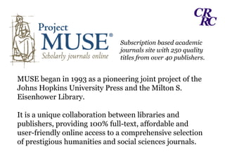 Subscription based academic journals site with 250 quality titles from over 40 publishers. MUSE began in 1993 as a pioneering joint project of the Johns Hopkins University Press and the Milton S. Eisenhower Library. It is a unique collaboration between libraries and publishers, providing 100% full-text, affordable and user-friendly online access to a comprehensive selection of prestigious humanities and social sciences journals. 