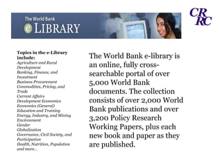 The World Bank e-library is an online, fully cross-searchable portal of over 5,000 World Bank documents. The collection consists of over 2,000 World Bank publications and over 3,200 Policy Research Working Papers, plus each new book and paper as they are published. Topics in the e-Library include: Agriculture and Rural Development Banking, Finance, and Investment Business Procurement Commodities, Pricing, and Trade Current Affairs Development Economics Economics (General) Education and Training Energy, Industry, and Mining Environment  Gender Globalization Governance, Civil Society, and Participation Health, Nutrition, Population and more… 
