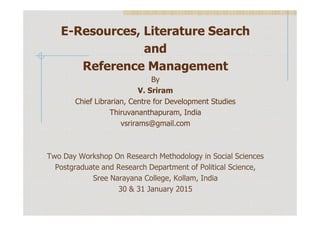 E-Resources, Literature Search
and
Reference Management
By
V. Sriram
Chief Librarian, Centre for Development Studies
Thiruvananthapuram, IndiaThiruvananthapuram, India
vsrirams@gmail.com
Two Day Workshop On Research Methodology in Social Sciences
Postgraduate and Research Department of Political Science,
Sree Narayana College, Kollam, India
30 & 31 January 2015
 
