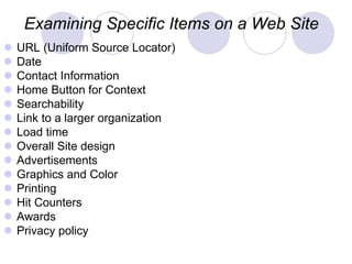 Examining Specific Items on a Web Site
 URL (Uniform Source Locator)
 Date
 Contact Information
 Home Button for Context
 Searchability
 Link to a larger organization
 Load time
 Overall Site design
 Advertisements
 Graphics and Color
 Printing
 Hit Counters
 Awards
 Privacy policy
 