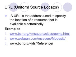 URL (Uniform Source Locator)
 A URL is the address used to specify
the location of a resource that is
available electronically
Examples
1. www.bcr.org/~msauers/classrooms.html
2. www.webpan.com/msauers/Modesitt/
3. www.bcr.org/~ids/Reference/
 