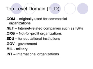 Top Level Domain (TLD)
.COM – originally used for commercial
organizations
.NET – Internet-related companies such as ISPs
.ORG – Not-for-profit organizations
.EDU – for educational institutions
.GOV - government
.MIL - military
.INT – International organizations
 
