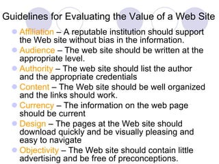 Guidelines for Evaluating the Value of a Web Site
 Affiliation – A reputable institution should support
the Web site without bias in the information.
 Audience – The web site should be written at the
appropriate level.
 Authority – The web site should list the author
and the appropriate credentials
 Content – The Web site should be well organized
and the links should work.
 Currency – The information on the web page
should be current
 Design – The pages at the Web site should
download quickly and be visually pleasing and
easy to navigate
 Objectivity – The Web site should contain little
advertising and be free of preconceptions.
 