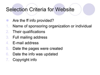 Selection Criteria for Website
 Are the ff info provided?
1. Name of sponsoring organization or individual
2. Their qualifications
3. Full mailing address
4. E-mail address
5. Date the pages were created
6. Date the info was updated
7. Copyright info
 