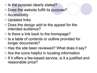  Is the purpose clearly stated?
 Does the website fulfill its purpose?
 Accessibility
 Updated links
 Does the design add to the appeal for the
intended audience?
 Is there a link back to the homepage?
 Is a table of contents or outline provided for
longer documents?
 Has the site been reviewed? What does it say?
 Are the icons helpful in locating information
 If it offers a fee-based service, is it a justified and
reasonable price?
 
