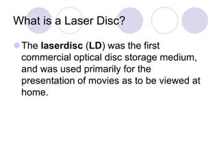 What is a Laser Disc?
The laserdisc (LD) was the first
commercial optical disc storage medium,
and was used primarily for the
presentation of movies as to be viewed at
home.
 