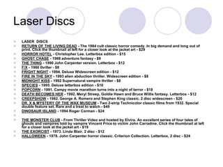 Laser Discs
 LASER DISCS
 RETURN OF THE LIVING DEAD - The 1984 cult classic horror comedy. In big demand and long out of
print. Click the thumbnail at left for a closer look at the jacket art - $29
 HORROR HOTEL - Christopher Lee. Letterbox edition - $15
 GHOST CHASE - 1988 adventure fantasy - $8
 THE THING - 1990 John Carpenter version. Letterbox - $12
 F/X - 1986 thriller - $8
 FRIGHT NIGHT - 1994. Deluxe Widescreen edition - $12
 FIRE IN THE SKY - 1993 alien abduction thriller. Widescreen edition - $8
 MIDNIGHT KISS - 1992 Supernatural vampire thriller - $8
 SPECIES - 1995. Deluxe letterbox edition - $10
 POPCORN - 1991. Campy movie marathon turns into a night of terror - $18
 DEATH BECOMES HER - 1992. Meryl Streep, Goldie Hawn and Bruce Willis fantasy. Letterbox - $12
 CREEPSHOW - 1982. George A. Romero and Stephen King classic. 2 disc widescreen - $20
 DR. X & MYSTERY OF THE WAX MUSEUM - Two 2-strip Technicolor classic films from 1932. Special
double feature set. Rare and a treat to watch - $49
 DINOSAUR ISLAND - 1994 Roger Corman - $24

 THE MONSTER CLUB - From Thriller Video and hosted by Elvira. An excellent series of four tales of
ghouls and vampires told by vampire Vincent Price to victim John Carradine. Click the thumbnail at left
for a closer look at the jacket art - $19
 THE EXORCIST - 1973. Linda Blair. 2 disc - $12
 HALLOWEEN - 1978. John Carpenter horror classic. Criterion Collection. Letterbox, 2 disc - $24
 