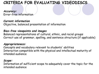 CRITERIA FOR EVALUATING VIDEODISCS
Accuracy:
Error-free information
Current information
Objective, balanced presentation of information
Bias-free viewpoints and images
Balanced representations of cultural, ethnic, and racial groups
Correct use of grammar, spelling, and sentence structure (if applicable)
Appropriateness:
Concepts and vocabulary relevant to students' abilities
Interaction compatible with the physical and intellectual maturity of
intended audience
Scope:
Information of sufficient scope to adequately cover the topic for the
intended audience
 