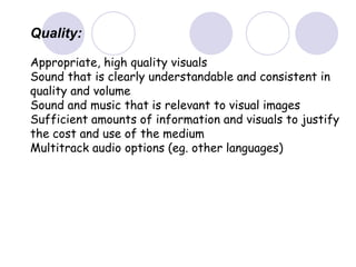 Quality:
Appropriate, high quality visuals
Sound that is clearly understandable and consistent in
quality and volume
Sound and music that is relevant to visual images
Sufficient amounts of information and visuals to justify
the cost and use of the medium
Multitrack audio options (eg. other languages)
 