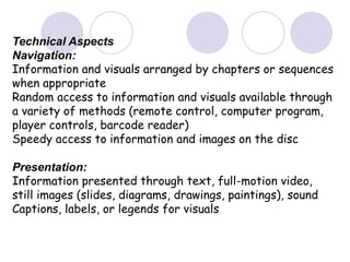 Technical Aspects
Navigation:
Information and visuals arranged by chapters or sequences
when appropriate
Random access to information and visuals available through
a variety of methods (remote control, computer program,
player controls, barcode reader)
Speedy access to information and images on the disc
Presentation:
Information presented through text, full-motion video,
still images (slides, diagrams, drawings, paintings), sound
Captions, labels, or legends for visuals
 