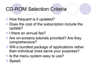 CD-ROM Selection Criteria
 How frequent is it updated?
 Does the cost of the subscription include the
update?
 I there an annual fee?
 Are on-screens tutorials provided? Are they
comprehensive?
 Will a bundled package of applications rather
than individual ones serve your purposes?
 Is the menu system easy to use?
 Speed.
 