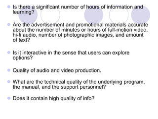  Is there a significant number of hours of information and
learning?
 Are the advertisement and promotional materials accurate
about the number of minutes or hours of full-motion video,
hi-fi audio, number of photographic images, and amount
of text?
 Is it interactive in the sense that users can explore
options?
 Quality of audio and video production.
 What are the technical quality of the underlying program,
the manual, and the support personnel?
 Does it contain high quality of info?
 