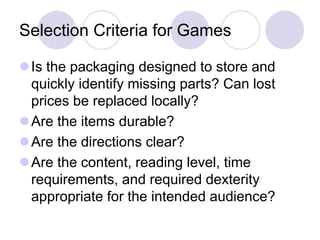 Selection Criteria for Games
Is the packaging designed to store and
quickly identify missing parts? Can lost
prices be replaced locally?
Are the items durable?
Are the directions clear?
Are the content, reading level, time
requirements, and required dexterity
appropriate for the intended audience?
 