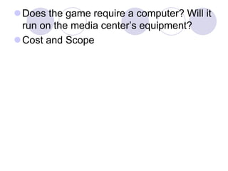 Does the game require a computer? Will it
run on the media center’s equipment?
Cost and Scope
 