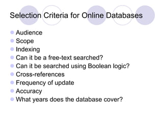 Selection Criteria for Online Databases
 Audience
 Scope
 Indexing
 Can it be a free-text searched?
 Can it be searched using Boolean logic?
 Cross-references
 Frequency of update
 Accuracy
 What years does the database cover?
 