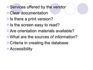 Services offered by the vendor
Clear documentation
Is there a print version?
Is the screen easy to read?
Are orientation materials available?
What are the sources of information?
Criteria in creating the database
Accessibility
 