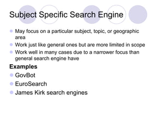 Subject Specific Search Engine
 May focus on a particular subject, topic, or geographic
area
 Work just like general ones but are more limited in scope
 Work well in many cases due to a narrower focus than
general search engine have
Examples
 GovBot
 EuroSearch
 James Kirk search engines
 