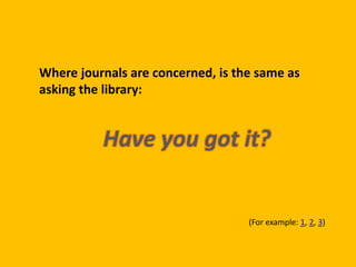 Where journals are concerned, is the same as 
asking the library: 
Have you got it? 
(For example: 1, 2, 3) 
 