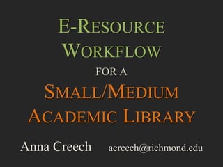 E-RESOURCE
WORKFLOW
FOR A
SMALL/MEDIUM
ACADEMIC LIBRARY
Anna Creech acreech@richmond.edu
 