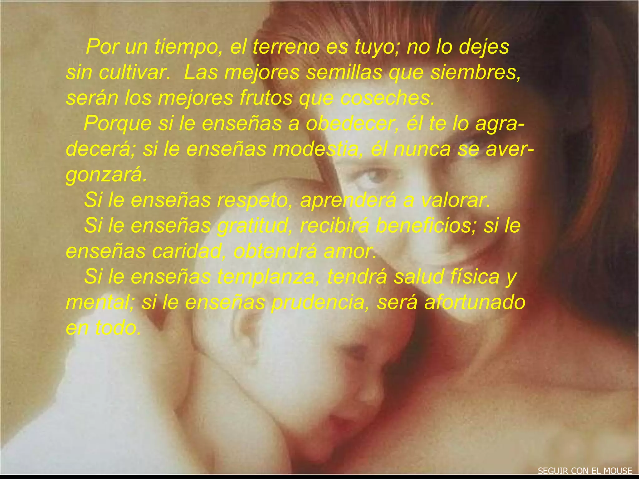 Por un tiempo, el terreno es tuyo; no lo dejes  sin cultivar.  Las mejores semillas que siembres, serán los mejores frutos que coseches. Porque si le enseñas a obedecer, él te lo agra- decerá; si le enseñas modestia, él nunca se aver- gonzará.  Si le enseñas respeto, aprenderá a valorar. Si le enseñas gratitud, recibirá beneficios; si le enseñas caridad, obtendrá amor. Si le enseñas templanza, tendrá salud física y mental; si le enseñas prudencia, será afortunado en todo.  SEGUIR CON EL MOUSE 