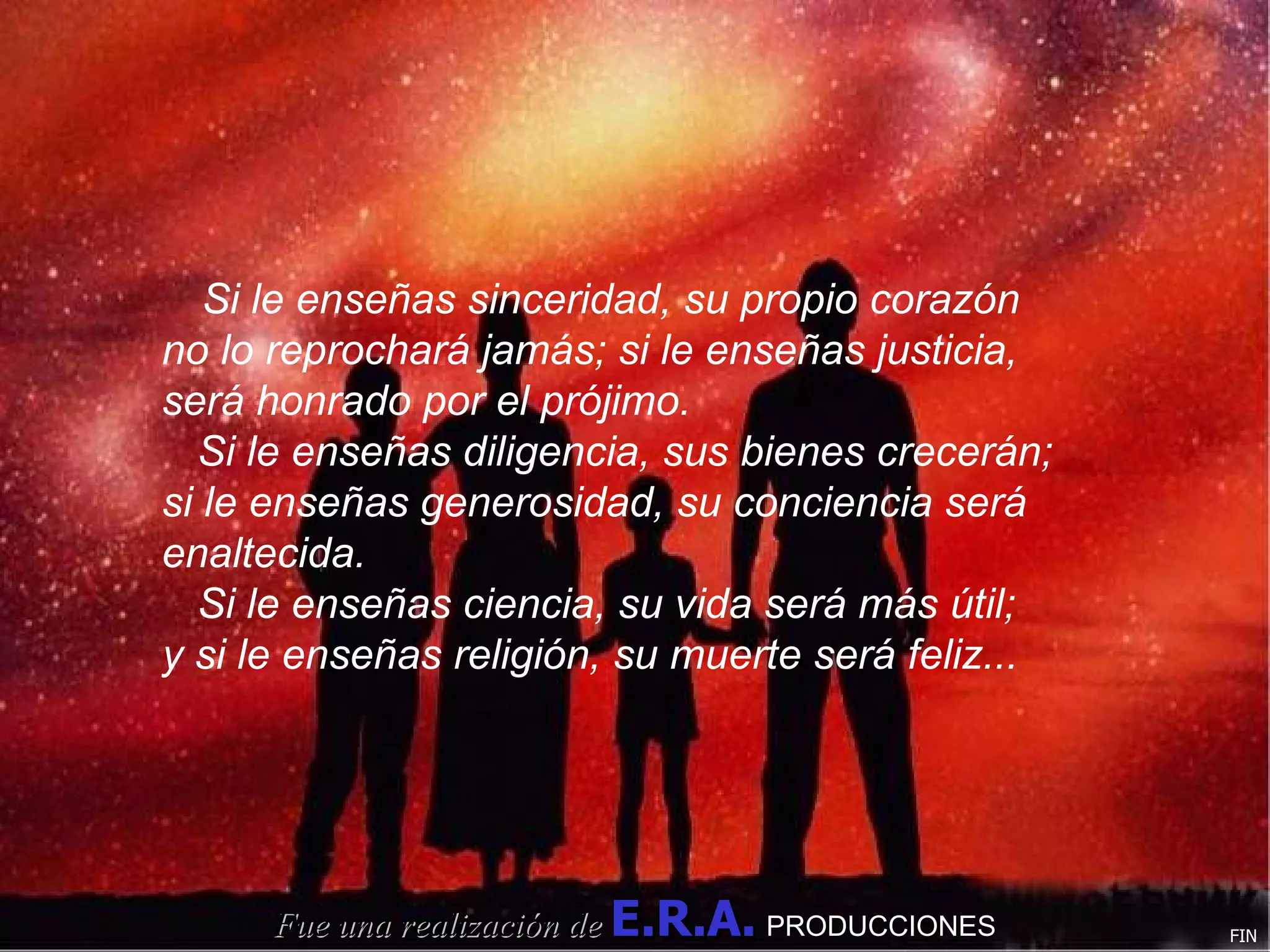 Si le enseñas sinceridad, su propio corazón no lo reprochará jamás; si le enseñas justicia, será honrado por el prójimo. Si le enseñas diligencia, sus bienes crecerán; si le enseñas generosidad, su conciencia será enaltecida. Si le enseñas ciencia, su vida será más útil; y si le enseñas religión, su muerte será feliz... Fue una realización de   E.R.A.   PRODUCCIONES FIN 