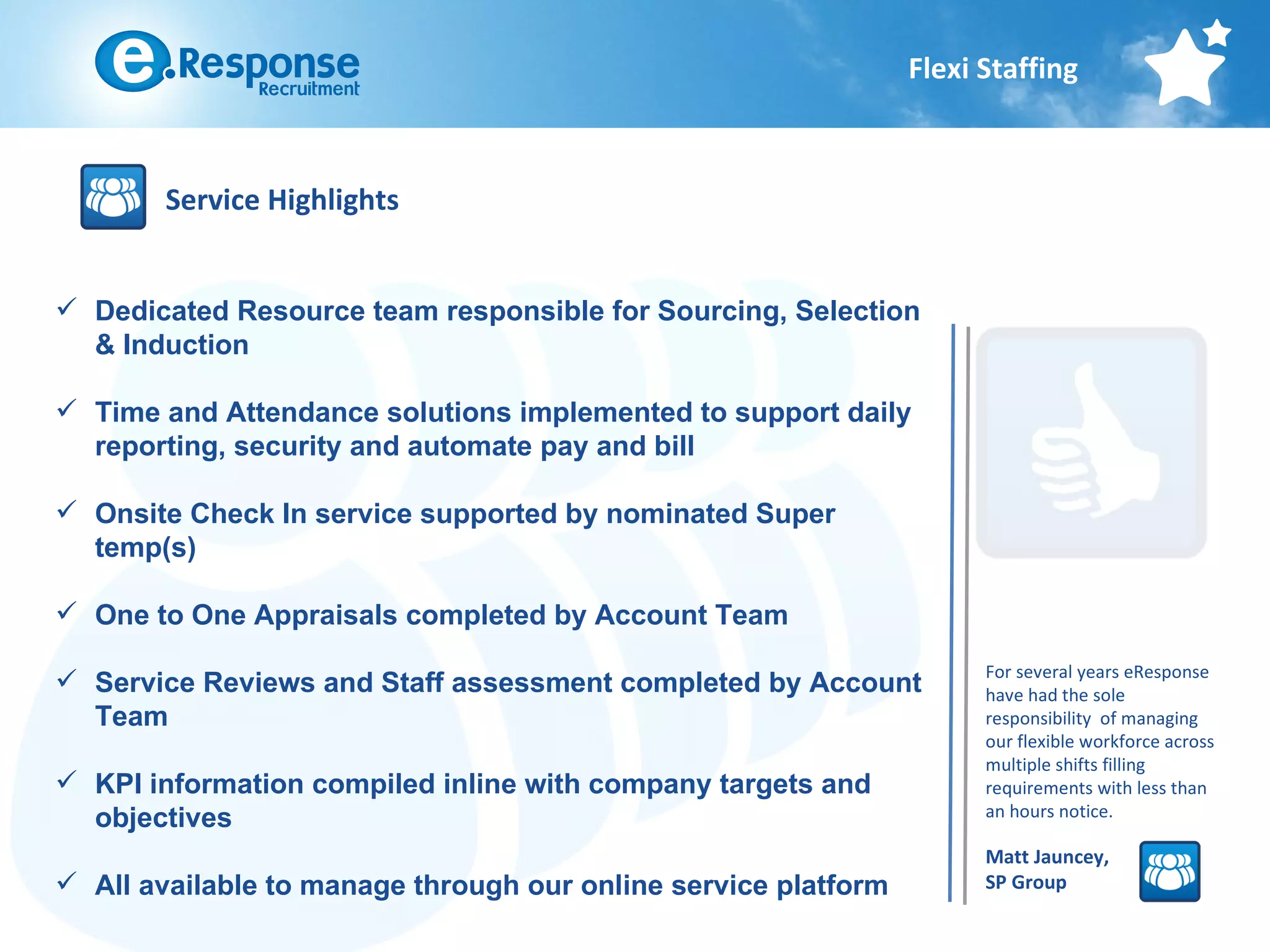 Flexi Staffing



        Service Highlights


 Dedicated Resource team responsible for Sourcing, Selection
  & Induction

 Time and Attendance solutions implemented to support daily
  reporting, security and automate pay and bill

 Onsite Check In service supported by nominated Super
  temp(s)

 One to One Appraisals completed by Account Team
                                                                      For several years eResponse
 Service Reviews and Staff assessment completed by Account           have had the sole
  Team                                                                responsibility of managing
                                                                      our flexible workforce across
                                                                      multiple shifts filling
 KPI information compiled inline with company targets and            requirements with less than
                                                                      an hours notice.
  objectives
                                                                      Matt Jauncey,
 All available to manage through our online service platform         SP Group
 