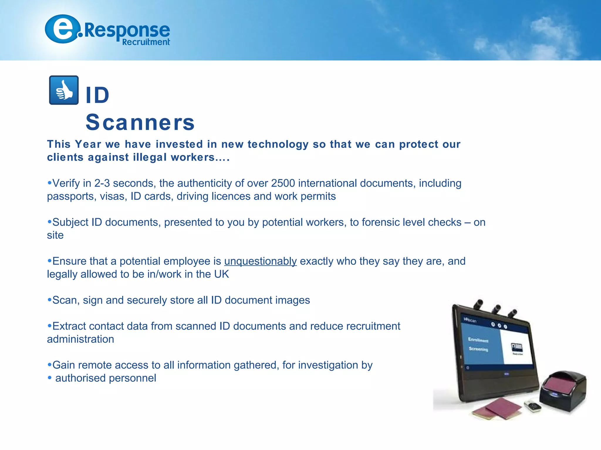 ID
        Scanners
This Year we have invested in new technology so that we can protect our
clients against illegal workers….

•Verify in 2-3 seconds, the authenticity of over 2500 international documents, including
passports, visas, ID cards, driving licences and work permits

•Subject ID documents, presented to you by potential workers, to forensic level checks – on
site

•Ensure that a potential employee is unquestionably exactly who they say they are, and
legally allowed to be in/work in the UK

•Scan, sign and securely store all ID document images

•Extract contact data from scanned ID documents and reduce recruitment
administration

•Gain remote access to all information gathered, for investigation by
• authorised personnel
 
