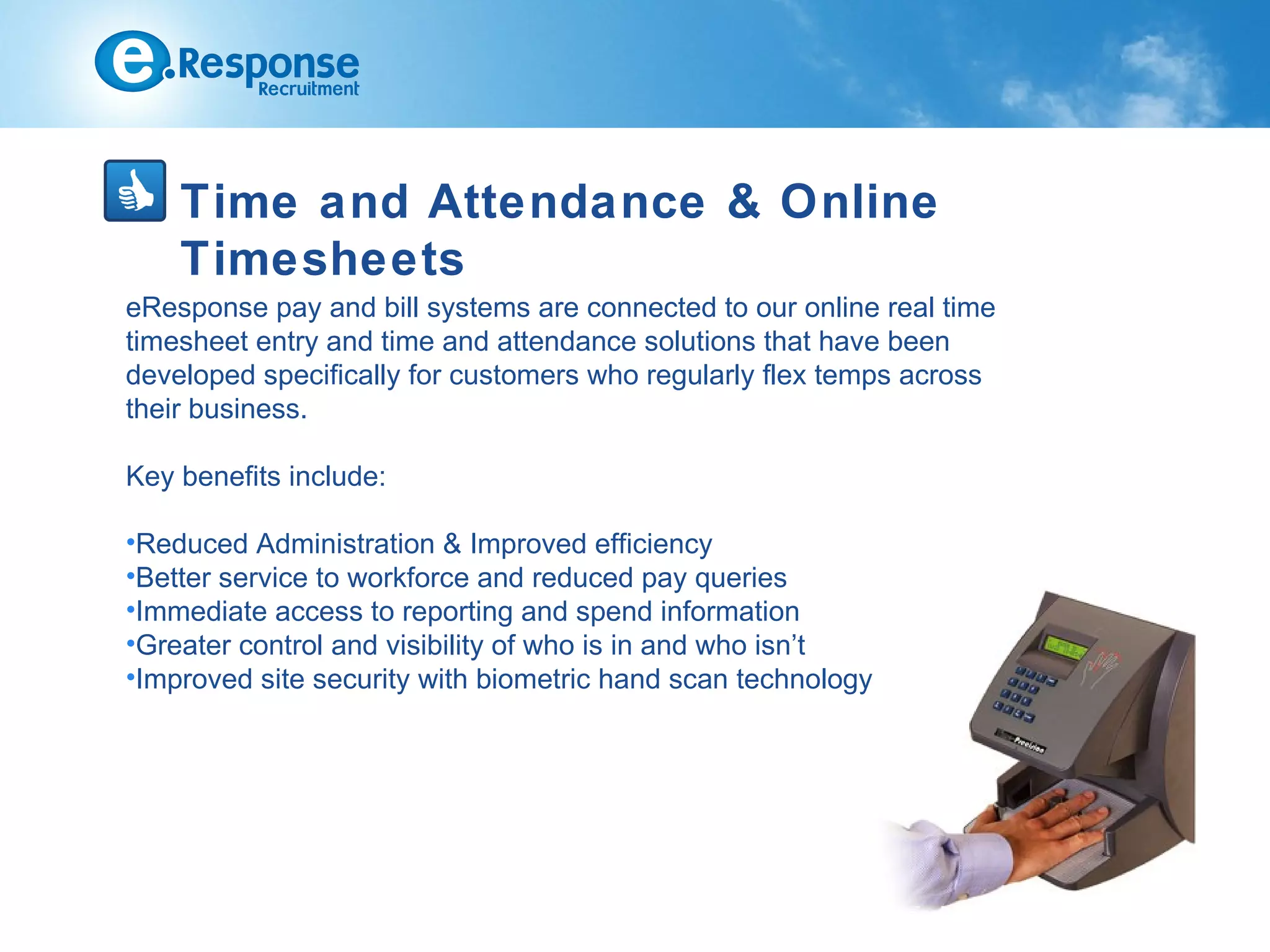 Time and Attendance & Online
    Timesheets
eResponse pay and bill systems are connected to our online real time
timesheet entry and time and attendance solutions that have been
developed specifically for customers who regularly flex temps across
their business.

Key benefits include:

•Reduced Administration & Improved efficiency
•Better service to workforce and reduced pay queries
•Immediate access to reporting and spend information
•Greater control and visibility of who is in and who isn’t
•Improved site security with biometric hand scan technology
 
