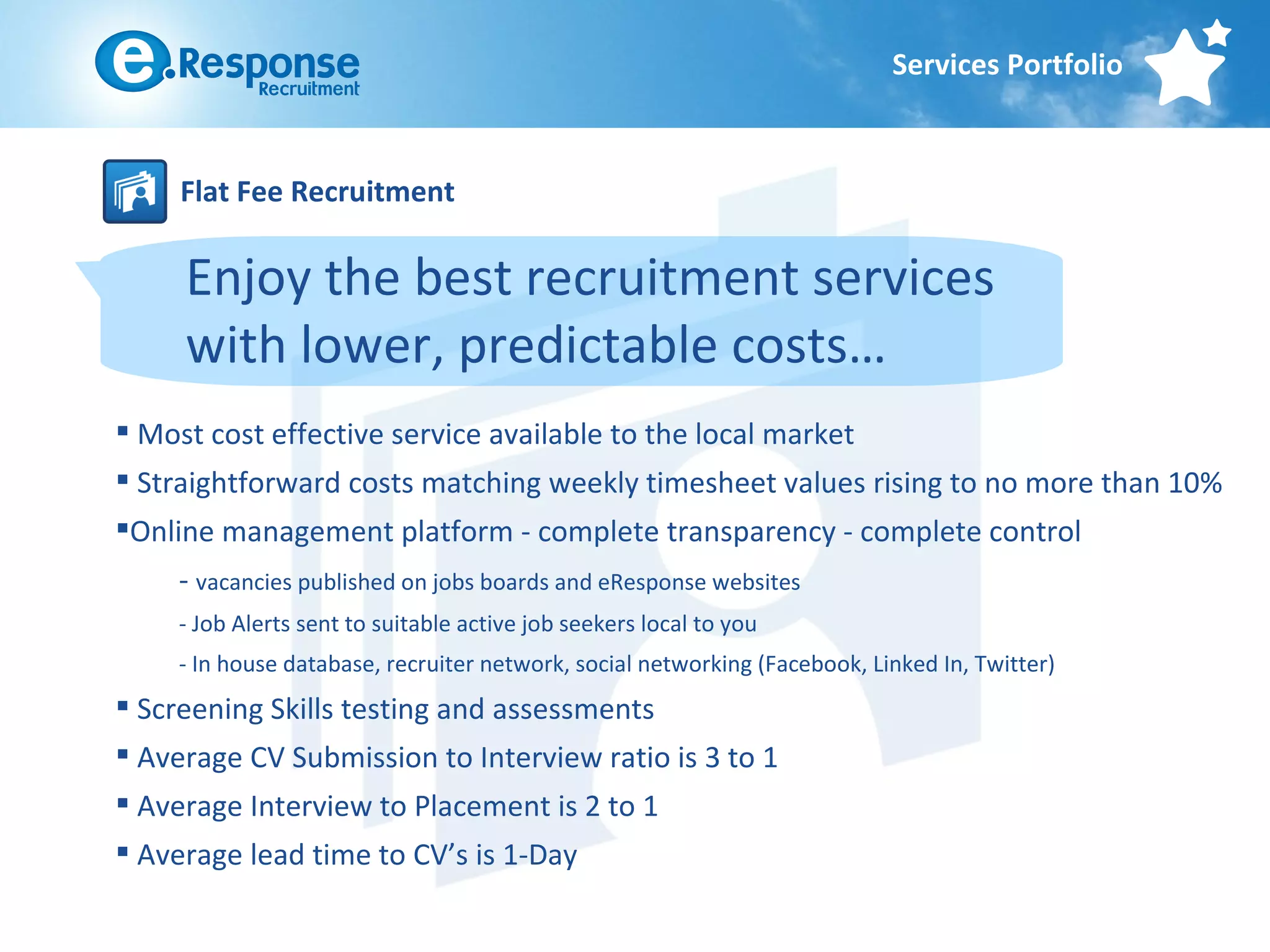 Services Portfolio



     Flat Fee Recruitment

     Enjoy the best recruitment services
     with lower, predictable costs…
 Most cost effective service available to the local market
 Straightforward costs matching weekly timesheet values rising to no more than 10%
Online management platform - complete transparency - complete control
     - vacancies published on jobs boards and eResponse websites
     - Job Alerts sent to suitable active job seekers local to you
     - In house database, recruiter network, social networking (Facebook, Linked In, Twitter)
 Screening Skills testing and assessments
 Average CV Submission to Interview ratio is 3 to 1
 Average Interview to Placement is 2 to 1
 Average lead time to CV’s is 1-Day
 