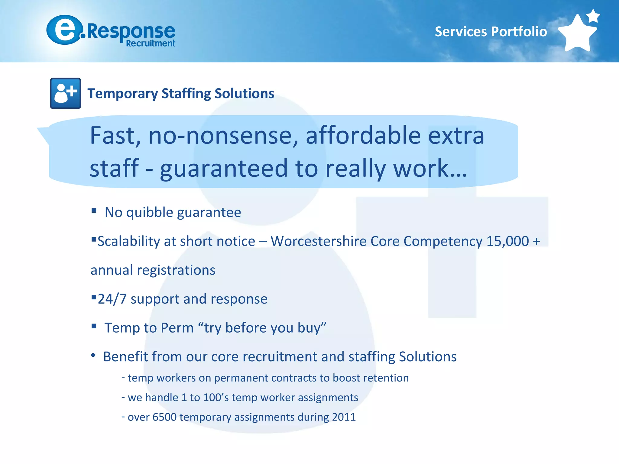 Services Portfolio



Temporary Staffing Solutions

Fast, no-nonsense, affordable extra
staff - guaranteed to really work…
 No quibble guarantee
Scalability at short notice – Worcestershire Core Competency 15,000 +
annual registrations
24/7 support and response
 Temp to Perm “try before you buy”
• Benefit from our core recruitment and staffing Solutions
     - temp workers on permanent contracts to boost retention
     - we handle 1 to 100’s temp worker assignments
     - over 6500 temporary assignments during 2011
 