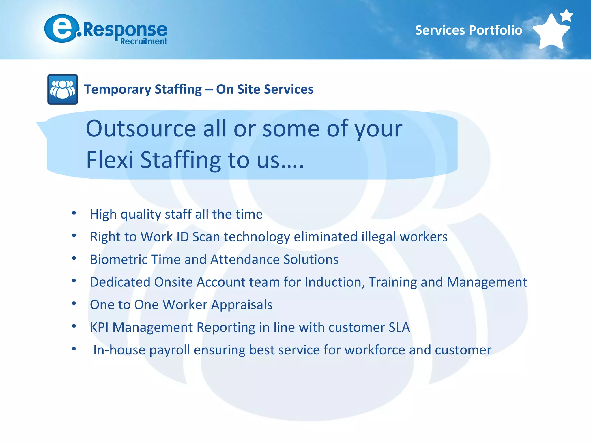 Services Portfolio



    Temporary Staffing – On Site Services

    Outsource all or some of your
    Flexi Staffing to us….
• High quality staff all the time
• Right to Work ID Scan technology eliminated illegal workers
• Biometric Time and Attendance Solutions
• Dedicated Onsite Account team for Induction, Training and Management
• One to One Worker Appraisals
• KPI Management Reporting in line with customer SLA
•    In-house payroll ensuring best service for workforce and customer
 