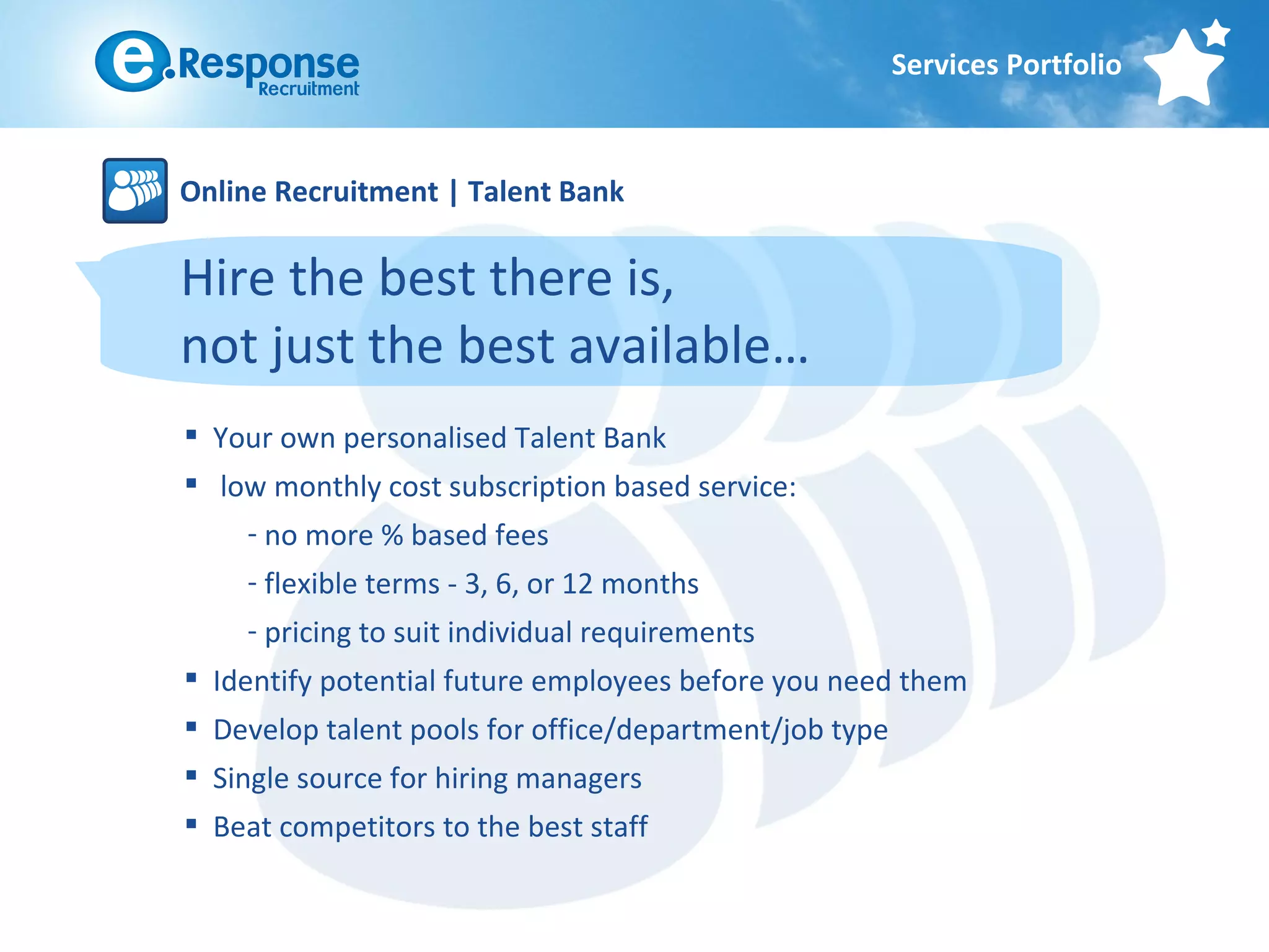 Services Portfolio



Online Recruitment | Talent Bank

Hire the best there is,
not just the best available…
 Your own personalised Talent Bank
 low monthly cost subscription based service:
    - no more % based fees
    - flexible terms - 3, 6, or 12 months
    - pricing to suit individual requirements
 Identify potential future employees before you need them
 Develop talent pools for office/department/job type
 Single source for hiring managers
 Beat competitors to the best staff
 