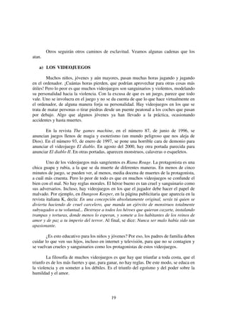 19
Otros seguirán otros caminos de esclavitud. Veamos algunas cadenas que los
atan.
a) LOS VIDEOJUEGOS
Muchos niños, jóvenes y aún mayores, pasan muchas horas jugando y jugando
en el ordenador. ¡Cuántas horas pierden, que podrían aprovechar para otras cosas más
útiles! Pero lo peor es que muchos videojuegos son sanguinarios y violentos, modelando
su personalidad hacia la violencia. Con la excusa de que es un juego, parece que todo
vale. Uno se involucra en el juego y no se da cuenta de que lo que hace virtualmente en
el ordenador, de alguna manera forja su personalidad. Hay videojuegos en los que se
trata de matar personas o tirar piedras desde un puente peatonal a los coches que pasan
por debajo. Algo que algunos jóvenes ya han llevado a la práctica, ocasionando
accidentes y hasta muertes.
En la revista The games machine, en el número 87, de junio de 1996, se
anuncian juegos llenos de magia y esoterismo (un mundo peligroso que nos aleja de
Dios). En el número 93, de enero de 1997, se pone una horrible cara de demonio para
anunciar el videojuego El diablo. En agosto del 2000, hay otra portada parecida para
anunciar El diablo II. En otras portadas, aparecen monstruos, calaveras o esqueletos.
Uno de los videojuegos más sangrientos es Riana Rouge. La protagonista es una
chica guapa y rubia, a la que se da muerte de diferentes maneras. En menos de cinco
minutos de juego, se pueden ver, al menos, media docena de muertes de la protagonista,
a cuál más cruenta. Pero lo peor de todo es que en muchos videojuegos se confunde el
bien con el mal. No hay reglas morales. El héroe bueno es tan cruel y sanguinario como
sus adversarios. Incluso, hay videojuegos en los que el jugador debe hacer el papel de
malvado. Por ejemplo, en Dungeon Keeper, en la página publicitaria que aparecía en la
revista italiana K, decía: En una concepción absolutamente original, serás tú quien se
divierta haciendo de cruel carcelero, que manda un ejército de monstruos totalmente
subyugados a tu voluntad... Destruye a todos los héroes que quieran cazarte, instalando
trampas y torturas, donde menos lo esperan, y somete a los habitantes de los reinos de
amor y de paz a tu imperio del terror. Al final, se dice: Nunca ser malo había sido tan
apasionante.
¿Es esto educativo para los niños y jóvenes? Por eso, los padres de familia deben
cuidar lo que ven sus hijos, incluso en internet y televisión, para que no se contagien y
se vuelvan crueles y sanguinarios como los protagonistas de estos videojuegos.
La filosofía de muchos videojuegos es que hay que triunfar a toda costa, que el
triunfo es de los más fuertes y que, para ganar, no hay reglas. De este modo, se educa en
la violencia y en someter a los débiles. Es el triunfo del egoísmo y del poder sobre la
humildad y el amor.
 