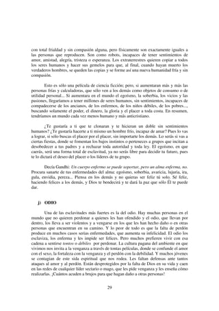29
con total frialdad y sin compasión alguna, pero físicamente son exactamente iguales a
las personas que reproducen. Son como robots, incapaces de tener sentimientos de
amor, amistad, alegría, tristeza o esperanza. Los extraterrestres quieren copiar a todos
los seres humanos y hacer sus gemelos para que, al final, cuando hayan muerto los
verdaderos hombres, se queden las copias y se forme así una nueva humanidad fría y sin
compasión.
Esto es sólo una película de ciencia ficción; pero, si aumentaran más y más las
personas frías y calculadoras, que sólo ven a los demás como objetos de consumo o de
utilidad personal... Si aumentara en el mundo el egoísmo, la soberbia, los vicios y las
pasiones, llegaríamos a tener millones de seres humanos, sin sentimientos, incapaces de
compadecerse de los ancianos, de los enfermos, de los niños débiles, de los pobres...,
buscando solamente el poder, el dinero, la gloria y el placer a toda costa. En resumen,
tendríamos un mundo cada vez menos humano y más anticristiano.
¿Te gustaría a ti que te clonaran y te hicieran un doble sin sentimientos
humanos? ¿Te gustaría hacerte a ti mismo un hombre frío, incapaz de amar? Pues lo vas
a lograr, si sólo buscas el placer por el placer, sin importarte los demás. Lo serás si vas a
ciertas fiestas, donde se fomentan los bajos instintos o perteneces a grupos que incitan a
desobedecer a tus padres y a rechazar toda autoridad y toda ley. El egoísmo, en que
caerás, será una forma total de esclavitud, ya no serás libre para decidir tu futuro, pues
te lo dictará el deseo del placer o los líderes de tu grupo.
Decía Gandhi: Un cuerpo enfermo se puede soportar, pero un alma enferma, no.
Procura sanarte de tus enfermedades del alma: egoísmo, soberbia, avaricia, lujuria, ira,
gula, envidia, pereza... Piensa en los demás y no quieras ser feliz tú solo. Sé feliz,
haciendo felices a los demás, y Dios te bendecirá y te dará la paz que sólo Él te puede
dar.
j) ODIO
Una de las esclavitudes más fuertes es la del odio. Hay muchas personas en el
mundo que no quieren perdonar a quienes les han ofendido y el odio, que llevan por
dentro, los lleva a ser violentos y a vengarse en los que les han hecho daño o en otras
personas que encuentran en su camino. Y lo peor de todo es que la falta de perdón
produce en muchos casos serias enfermedades, que aumenta su infelicidad. El odio los
esclaviza, los enferma y les impide ser felices. Pero muchos prefieren vivir con esa
cadena a sentirse tontos o débiles por perdonar. La cultura pagana del ambiente en que
vivimos nos invita a la venganza a través de tontas películas, donde se confunde el amor
con el sexo, la fortaleza con la venganza y el perdón con la debilidad. Y muchos jóvenes
se contagian de este sida espiritual que nos rodea. Les faltan defensas ante tantos
ataques al amor y al perdón. Están desprotegidos por la falta de Dios en su vida y caen
en las redes de cualquier líder sectario o mago, que les pide venganza y les enseña cómo
realizarlas. ¡Cuántos acuden a brujos para que hagan daño a otras personas!
 