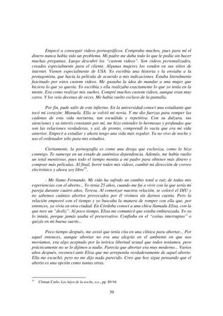 39
Empecé a conseguir videos pornográficos. Compraba muchos, pues para mí el
dinero nunca había sido un problema. Mi padre me daba todo lo que le pedía sin hacer
muchas preguntas. Luego descubrí los “custom videos”. Son videos personalizados,
creados especialmente para el cliente. Algunas mujeres los venden en sus sitios de
internet. Vienen especialmente de USA. Yo escribía una historia y la enviaba a la
protagonista, que hacía la película de acuerdo a mis indicaciones. Estaba literalmente
fascinado por estos custom videos. Me gustaba la idea de mandar a una mujer que
hiciera lo que yo quería. Yo escribía y ella realizaba exactamente lo que yo tenía en la
mente. Era como realizar mis sueños. Compré muchos custom videos, aunque eran muy
caros. Y los veía decenas de veces. Me había vuelto esclavo de la pantalla.
Por fin, pude salir de este infierno. En la universidad conocí una estudiante que
tocó mi corazón: Manuela. Ella se volvió mi novia. Y me dio fuerzas para romper las
cadenas de esta vida nocturna, tan escuálida y repetitiva. Con su dulzura, sus
atenciones y su interés constante por mí, me hizo entender lo hermosas y profundas que
son las relaciones verdaderas, y así, de pronto, comprendí lo vacía que era mi vida
anterior. Empecé a estudiar y ahora tengo una vida más regular. Ya no vivo de noche y
uso el ordenador sólo para mis estudios.
Ciertamente, la pornografía es como una droga que esclaviza, como lo hizo
conmigo. Te sumerge en un estado de auténtica dependencia. Además, me había vuelto
un total mentiroso, pues todo el tiempo mentía a mi padre para obtener más dinero y
comprar más películas. Al final, borré todos mis videos, cambié mi dirección de correo
electrónico y ahora soy libre31
.
- Me llamo Fernando. Mi vida ha sufrido un cambio total a raíz de todas mis
experiencias con el aborto... Yo tenia 25 años, cuando me fui a vivir con la que sería mi
pareja durante cuatro años, Teresa. Al comenzar nuestra relación, se colocó el DIU y
no sabemos cuántos abortos provocados por él vivimos sin darnos cuenta. Pero la
relación empeoró con el tiempo y yo buscaba la manera de romper con ella que, por
entonces, ya vivía en otra ciudad. En Córdoba conocí a una chica llamada Elisa, con la
que tuve un “desliz”. Al poco tiempo, Elisa me comunicó que estaba embarazada. Yo ya
lo intuía, porque jamás usaba el preservativo. Confiaba en el “coitus interruptus” o
quizás en mi buena suerte...
Poco tiempo después, me avisó que tenía cita en una clínica para abortar... Por
aquel entonces, aunque abortar no era una alegría en el ambiente en que nos
movíamos, era algo aceptado por la teórica libertad sexual que todos teníamos, pero
prácticamente no se lo dijimos a nadie. Parecía que abortar era muy moderno... Varios
años después, reconocí ante Elisa que me arrepentía verdaderamente de aquel aborto.
Ella me escuchó, pero no me dijo nada parecido. Creo que hoy sigue pensando que el
aborto es una opción como tantas otras.
31
Climati Carlo, Los hijos de la noche, o.c., pp. 89-94.
 