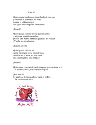 ¡Eres tú!
Quien puede hundirse en lo profundo de mis ojos
y nadar en el océano de mi alma
porque si estás conmigo,
sus aguas son tranquilas, son mansas.
¡Eres tú!
Quien puede caminar en mis pensamientos
y viajar en mis dulces sueños,
puedes latir en mis adentros igual que mi corazón
¡Y volar en mis alientos!
¡Eres tú, solo tú!
Quien puede vivir en mi
sentir mi sangre, tocar mis entrañas,
acariciarme el alma, ser mis ideas,
mis sentimientos, ¡mis reflejos!
¡Eres tú!
Quien tiene en movimiento la máquina que mantiene viva
Tú, puedes darme ¡o quitarme la alegría!
¡Ese eres tú!
El que tiene la magia, el que tiene el poder...
...De mantenerme viva
