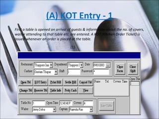(A) KOT Entry - 1 First a table is opened on arrival of guests & information about the no. of covers, waiter attending to that table etc. are entered. A KOT (Kitchen Order Ticket) is issued whenever an order is placed at the table. (1) 