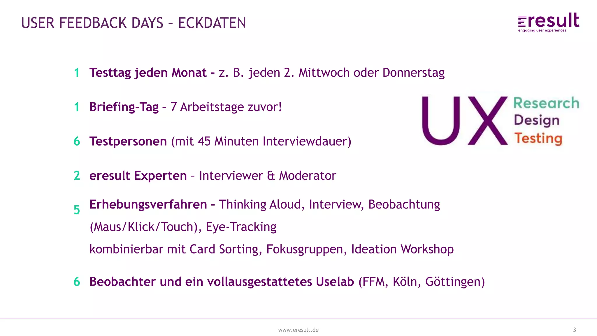 www.eresult.de
EMPFEHLUNGENNEGATIVE FINDINGS
3
USER FEEDBACK DAYS – ECKDATEN
1 Testtag jeden Monat – z. B. jeden 2. Mittwoch oder Donnerstag
1 Briefing-Tag – 7 Arbeitstage zuvor!
6 Testpersonen (mit 45 Minuten Interviewdauer)
2 eresult Experten – Interviewer & Moderator
5 Erhebungsverfahren – Thinking Aloud, Interview, Beobachtung
(Maus/Klick/Touch), Eye-Tracking
kombinierbar mit Card Sorting, Fokusgruppen, Ideation Workshop
6 Beobachter und ein vollausgestattetes Uselab (FFM, Köln, Göttingen)
 