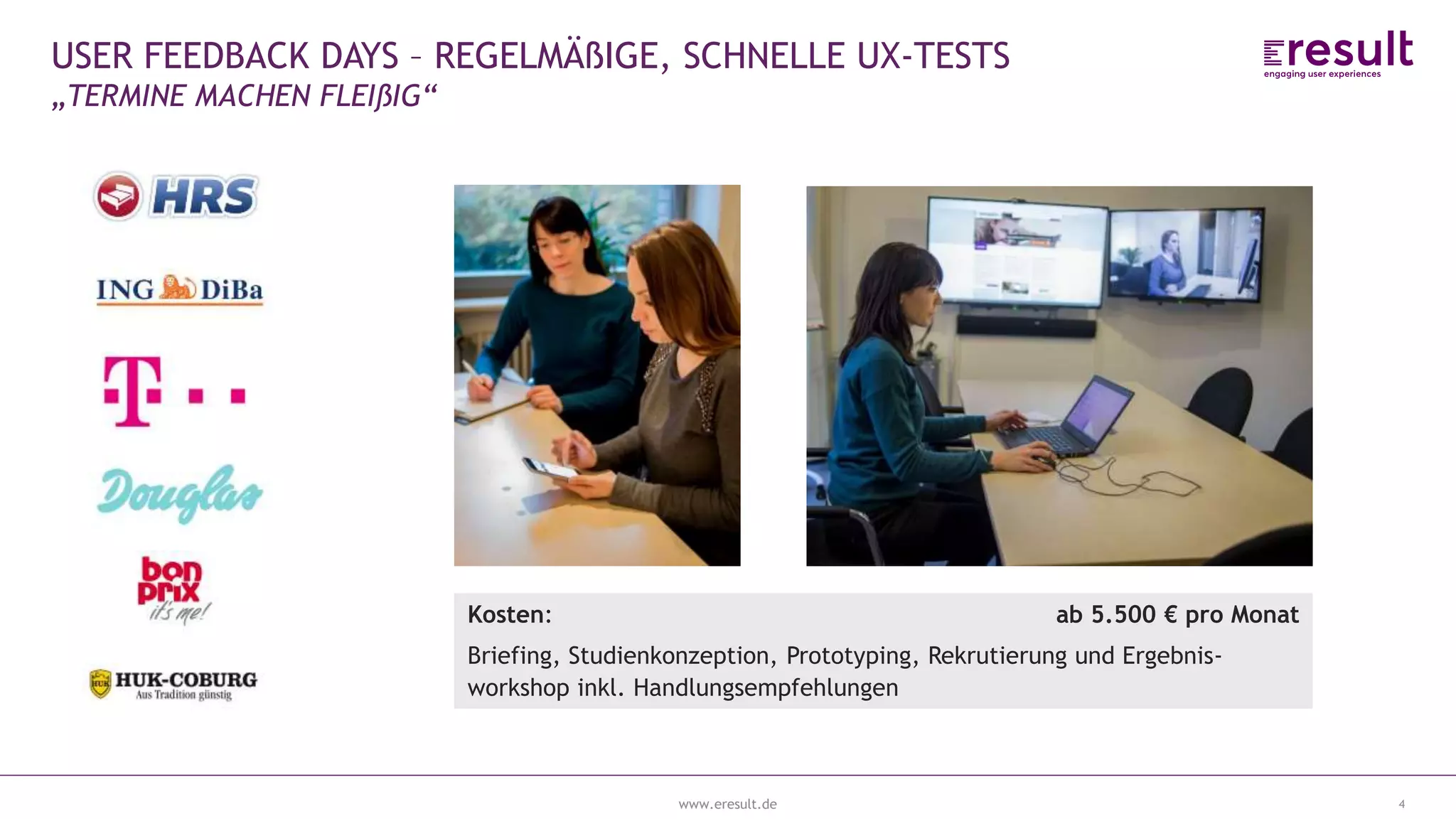 www.eresult.de
EMPFEHLUNGENNEGATIVE FINDINGS
4
USER FEEDBACK DAYS – REGELMÄßIGE, SCHNELLE UX-TESTS
„TERMINE MACHEN FLEIßIG“
 Regelmäßiges User testing
 1 Woche Projekt: Von Mittwoch bis Mittwoch
 1 Erhebungstag
 6-8 Probanden (30-45min.)
 Alle Beteiligten schauen zu
Kosten: ab 5.500 € pro Monat
Briefing, Studienkonzeption, Prototyping, Rekrutierung und Ergebnis-
workshop inkl. Handlungsempfehlungen
 