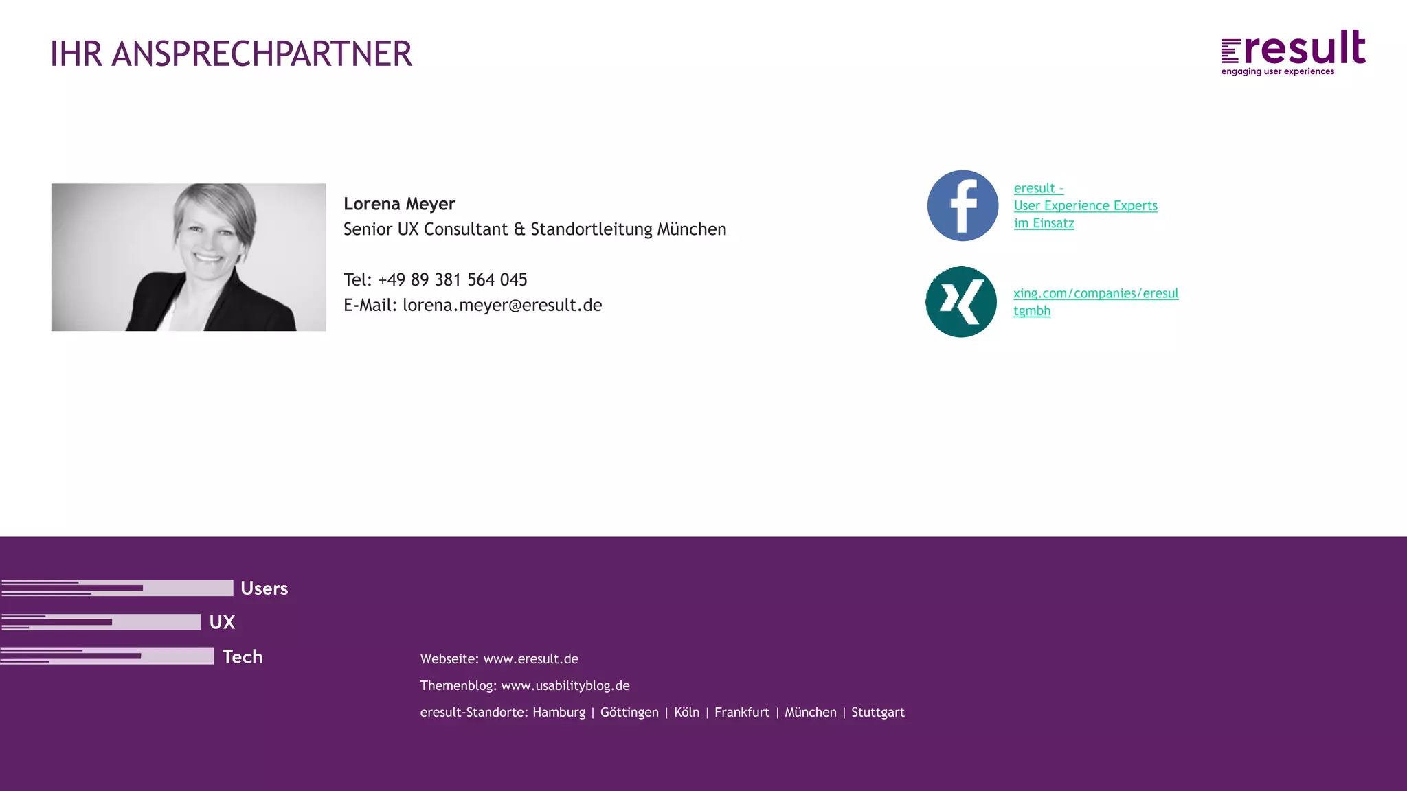 www.eresult.de
Lorena Meyer
Senior UX Consultant & Standortleitung München
Tel: +49 89 381 564 045
E-Mail: lorena.meyer@eresult.de
Webseite: www.eresult.de
Themenblog: www.usabilityblog.de
eresult-Standorte: Hamburg | Göttingen | Köln | Frankfurt | München | Stuttgart
IHR ANSPRECHPARTNER
eresult –
User Experience Experts
im Einsatz
xing.com/companies/eresul
tgmbh
 