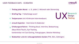 www.eresult.de
EMPFEHLUNGENNEGATIVE FINDINGS
3
USER FEEDBACK DAYS – ECKDATEN
1 Testtag jeden Monat – z. B. jeden 2. Mittwoch oder Donnerstag
1 Briefing-Tag – 7 Arbeitstage zuvor!
6 Testpersonen (mit 45 Minuten Interviewdauer)
2 eresult Experten – Interviewer & Moderator
5 Erhebungsverfahren – Thinking Aloud, Interview, Beobachtung
(Maus/Klick/Touch), Eye-Tracking
kombinierbar mit Card Sorting, Fokusgruppen, Ideation Workshop
6 Beobachter und ein vollausgestattetes Uselab (FFM, Köln, Göttingen)
 
