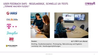 www.eresult.de
EMPFEHLUNGENNEGATIVE FINDINGS
4
USER FEEDBACK DAYS – REGELMÄßIGE, SCHNELLE UX-TESTS
„TERMINE MACHEN FLEIßIG“
 Regelmäßiges User testing
 1 Woche Projekt: Von Mittwoch bis Mittwoch
 1 Erhebungstag
 6-8 Probanden (30-45min.)
 Alle Beteiligten schauen zu
Kosten: ab 5.500 € pro Monat
Briefing, Studienkonzeption, Prototyping, Rekrutierung und Ergebnis-
workshop inkl. Handlungsempfehlungen
 