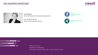 www.eresult.de
Lorena Meyer
Senior UX Consultant & Standortleitung München
Tel: +49 89 381 564 045
E-Mail: lorena.meyer@eresult.de
Webseite: www.eresult.de
Themenblog: www.usabilityblog.de
eresult-Standorte: Hamburg | Göttingen | Köln | Frankfurt | München | Stuttgart
IHR ANSPRECHPARTNER
eresult –
User Experience Experts
im Einsatz
xing.com/companies/eresul
tgmbh
 